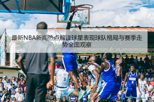 最新NBA新闻热点解读球星表现球队格局与赛季走势全面观察