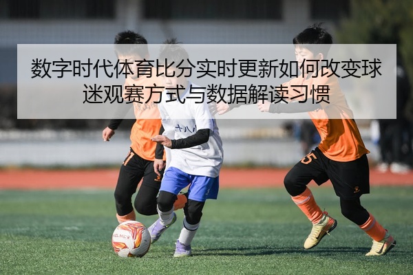 数字时代体育比分实时更新如何改变球迷观赛方式与数据解读习惯