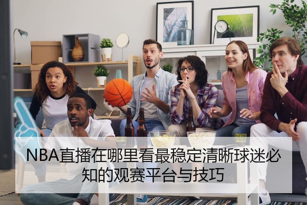 NBA直播在哪里看最稳定清晰球迷必知的观赛平台与技巧