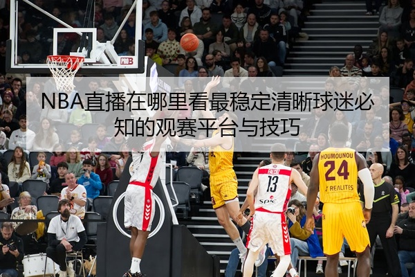 NBA直播在哪里看最稳定清晰球迷必知的观赛平台与技巧