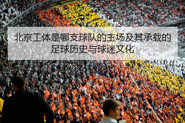 北京工体是哪支球队的主场及其承载的足球历史与球迷文化
