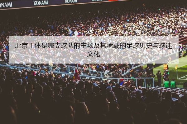 北京工体是哪支球队的主场及其承载的足球历史与球迷文化