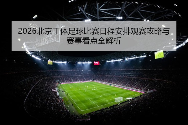 2026北京工体足球比赛日程安排观赛攻略与赛事看点全解析