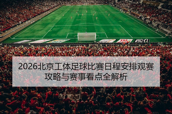 2026北京工体足球比赛日程安排观赛攻略与赛事看点全解析