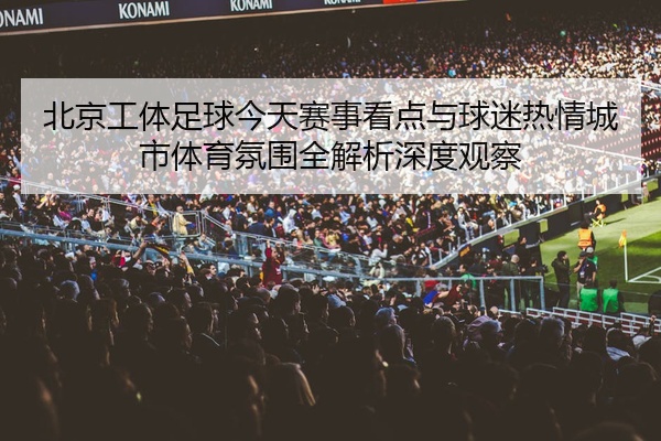 北京工体足球今天赛事看点与球迷热情城市体育氛围全解析深度观察