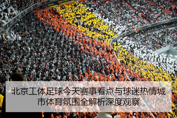 北京工体足球今天赛事看点与球迷热情城市体育氛围全解析深度观察