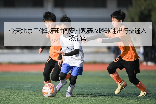 今天北京工体球赛时间安排观赛攻略球迷出行交通入场指南