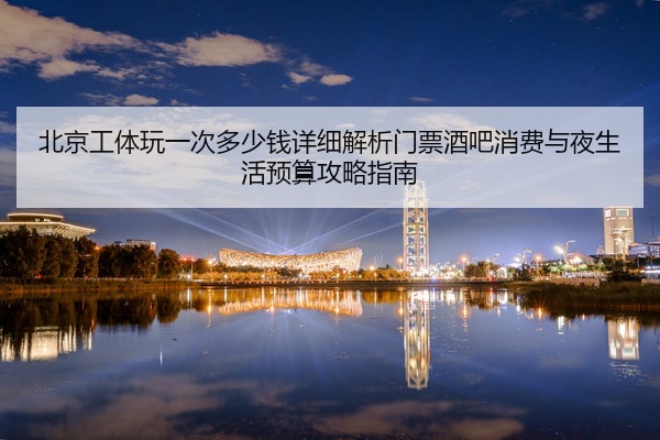 北京工体玩一次多少钱详细解析门票酒吧消费与夜生活预算攻略指南