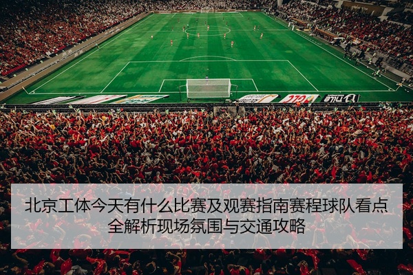 北京工体今天有什么比赛及观赛指南赛程球队看点全解析现场氛围与交通攻略