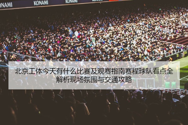 北京工体今天有什么比赛及观赛指南赛程球队看点全解析现场氛围与交通攻略