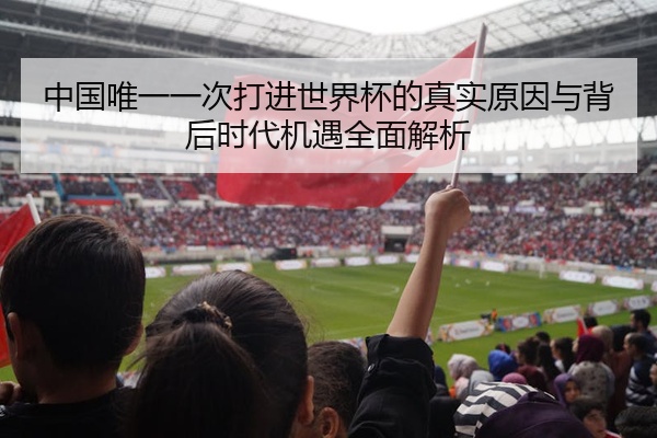 中国唯一一次打进世界杯的真实原因与背后时代机遇全面解析