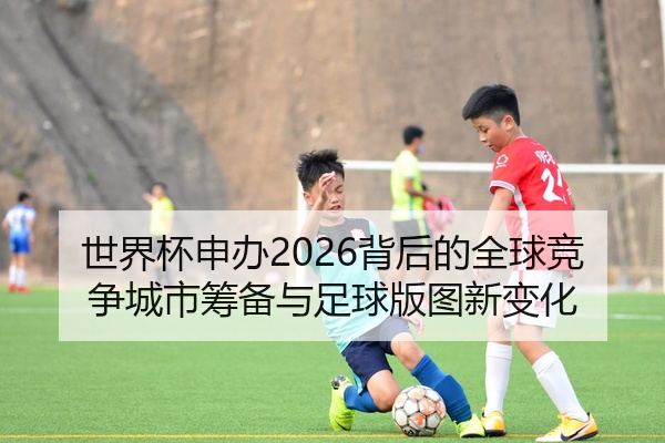 世界杯申办2026背后的全球竞争城市筹备与足球版图新变化
