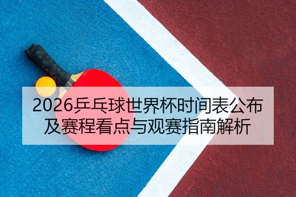 2026乒乓球世界杯时间表公布及赛程看点与观赛指南解析