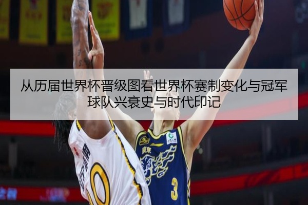 从历届世界杯晋级图看世界杯赛制变化与冠军球队兴衰史与时代印记