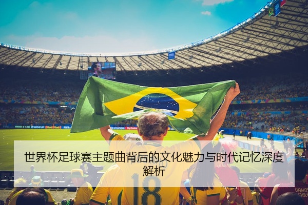 世界杯足球赛主题曲背后的文化魅力与时代记忆深度解析