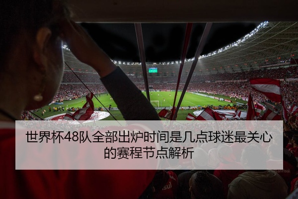 世界杯48队全部出炉时间是几点球迷最关心的赛程节点解析