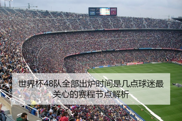 世界杯48队全部出炉时间是几点球迷最关心的赛程节点解析