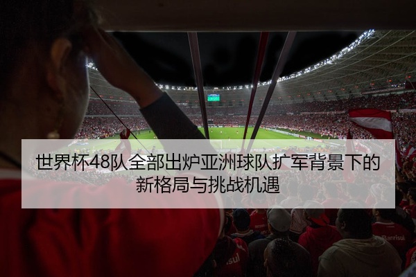 世界杯48队全部出炉亚洲球队扩军背景下的新格局与挑战机遇