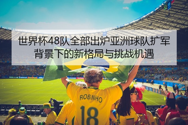 世界杯48队全部出炉亚洲球队扩军背景下的新格局与挑战机遇