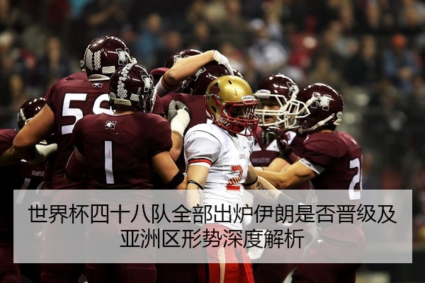 世界杯四十八队全部出炉伊朗是否晋级及亚洲区形势深度解析