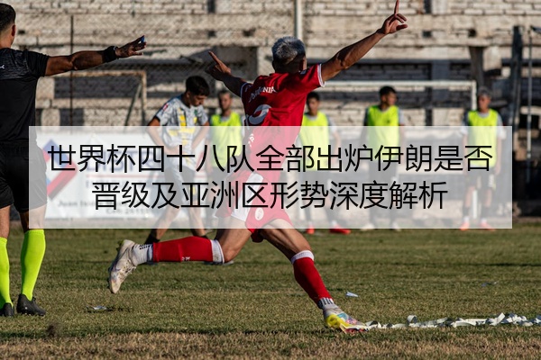 世界杯四十八队全部出炉伊朗是否晋级及亚洲区形势深度解析