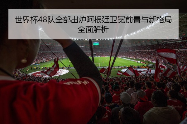 世界杯48队全部出炉阿根廷卫冕前景与新格局全面解析
