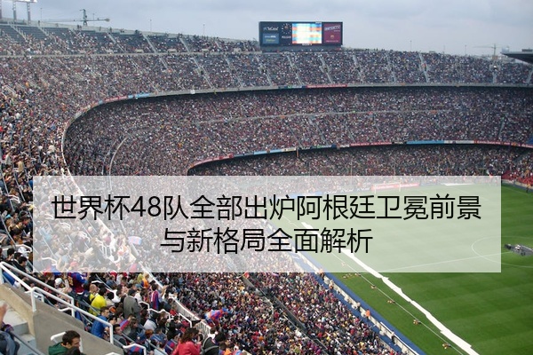 世界杯48队全部出炉阿根廷卫冕前景与新格局全面解析