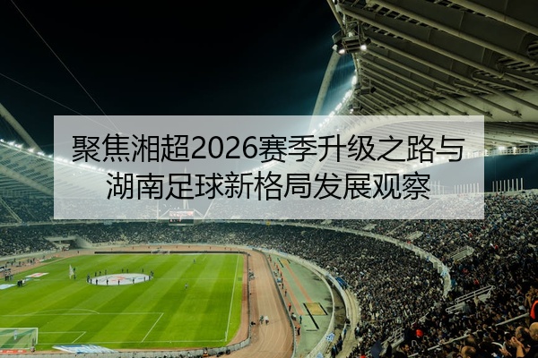聚焦湘超2026赛季升级之路与湖南足球新格局发展观察