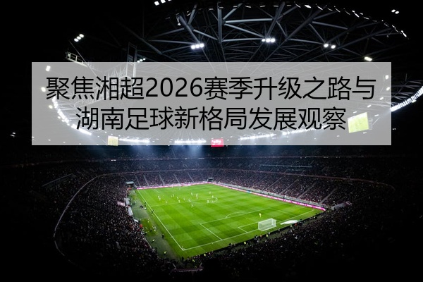 聚焦湘超2026赛季升级之路与湖南足球新格局发展观察