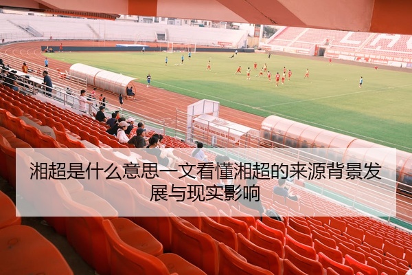 湘超是什么意思一文看懂湘超的来源背景发展与现实影响