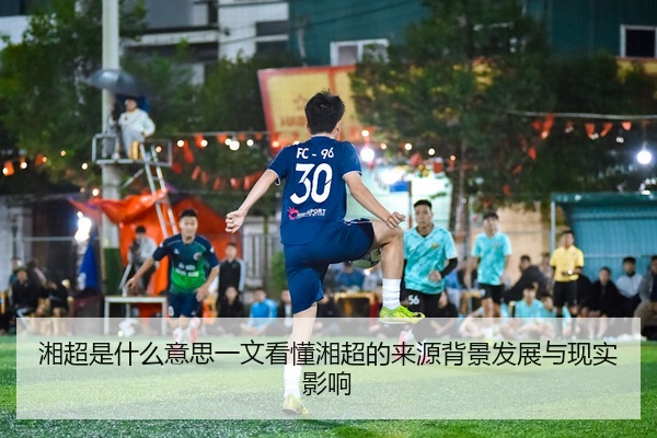 湘超是什么意思一文看懂湘超的来源背景发展与现实影响