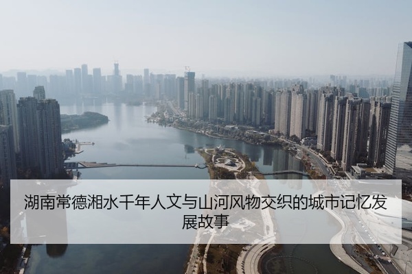 湖南常德湘水千年人文与山河风物交织的城市记忆发展故事