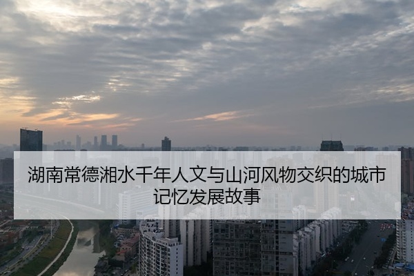 湖南常德湘水千年人文与山河风物交织的城市记忆发展故事