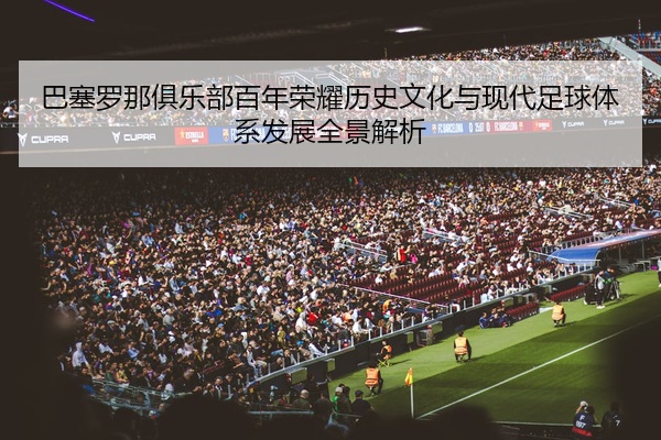 巴塞罗那俱乐部百年荣耀历史文化与现代足球体系发展全景解析