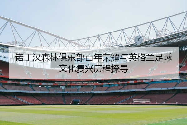 诺丁汉森林俱乐部百年荣耀与英格兰足球文化复兴历程探寻