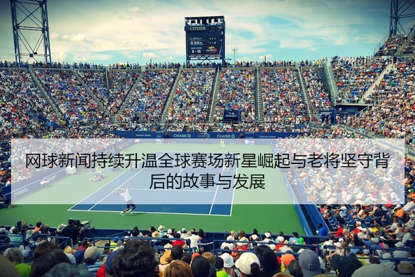 网球新闻持续升温全球赛场新星崛起与老将坚守背后的故事与发展