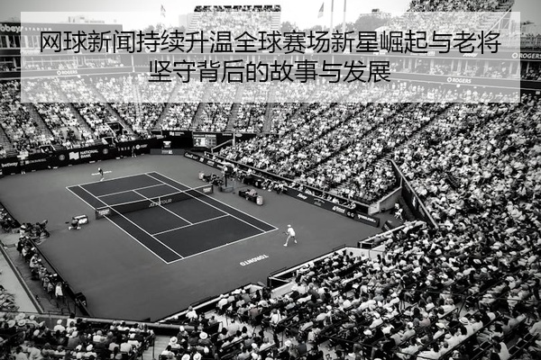 网球新闻持续升温全球赛场新星崛起与老将坚守背后的故事与发展