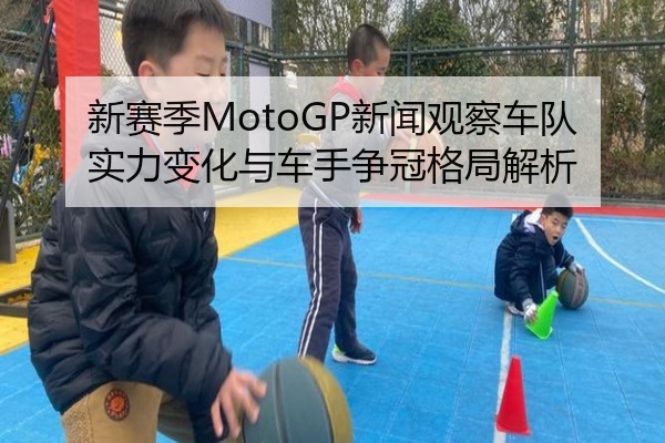 新赛季MotoGP新闻观察车队实力变化与车手争冠格局解析