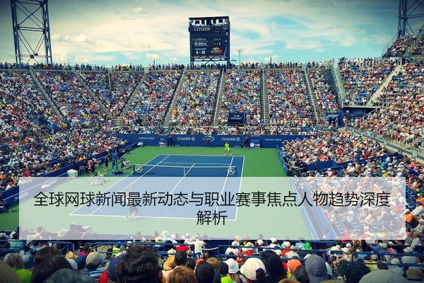 全球网球新闻最新动态与职业赛事焦点人物趋势深度解析