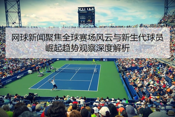 网球新闻聚焦全球赛场风云与新生代球员崛起趋势观察深度解析