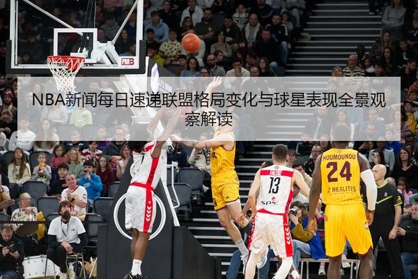 NBA新闻每日速递联盟格局变化与球星表现全景观察解读
