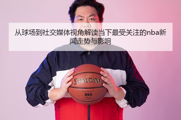 从球场到社交媒体视角解读当下最受关注的nba新闻走势与影响