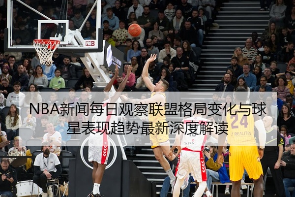 NBA新闻每日观察联盟格局变化与球星表现趋势最新深度解读