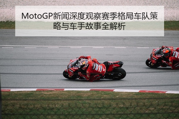 MotoGP新闻深度观察赛季格局车队策略与车手故事全解析