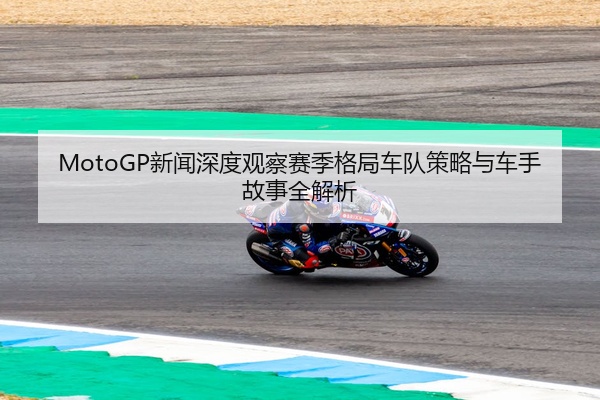 MotoGP新闻深度观察赛季格局车队策略与车手故事全解析