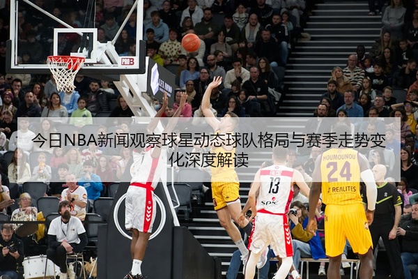 今日NBA新闻观察球星动态球队格局与赛季走势变化深度解读