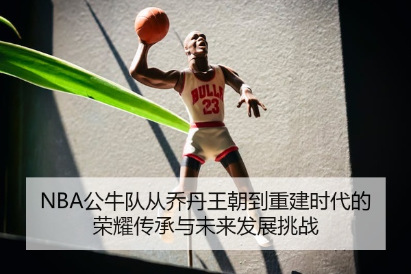 NBA公牛队从乔丹王朝到重建时代的荣耀传承与未来发展挑战