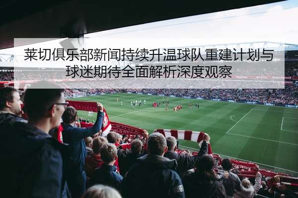 莱切俱乐部新闻持续升温球队重建计划与球迷期待全面解析深度观察