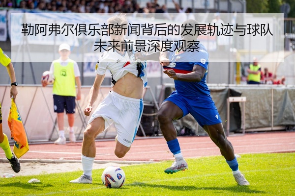 勒阿弗尔俱乐部新闻背后的发展轨迹与球队未来前景深度观察